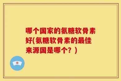 哪个国家的氨糖软骨素好(氨糖软骨素的最佳来源国是哪个？)