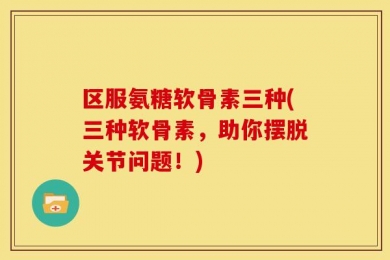 区服氨糖软骨素三种(三种软骨素，助你摆脱关节问题！)