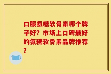 口服氨糖软骨素哪个牌子好？市场上口碑最好的氨糖软骨素品牌推荐？