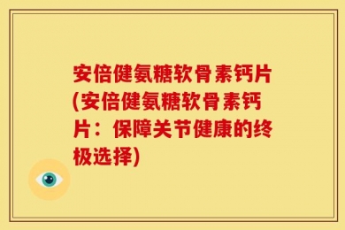 安倍健氨糖软骨素钙片(安倍健氨糖软骨素钙片：保障关节健康的终极选择)
