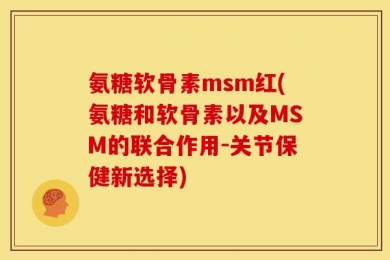 氨糖软骨素msm红(氨糖和软骨素以及MSM的联合作用-关节保健新选择)