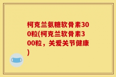 柯克兰氨糖软骨素300粒(柯克兰软骨素300粒，关爱关节健康)
