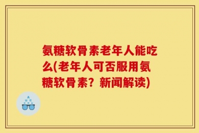 氨糖软骨素老年人能吃么(老年人可否服用氨糖软骨素？新闻解读)