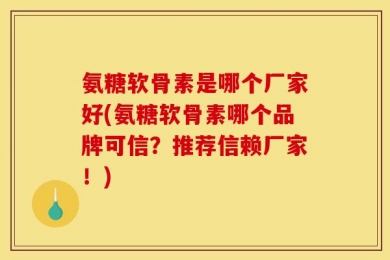 氨糖软骨素是哪个厂家好(氨糖软骨素哪个品牌可信？推荐信赖厂家！)