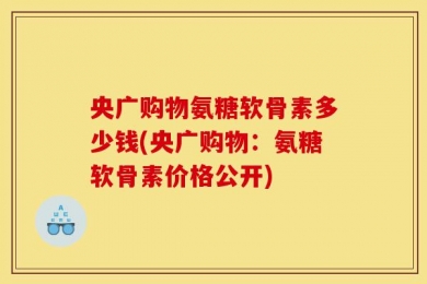 央广购物氨糖软骨素多少钱(央广购物：氨糖软骨素价格公开)