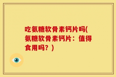 吃氨糖软骨素钙片吗(氨糖软骨素钙片：值得食用吗？)