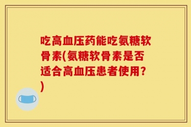 吃高血压药能吃氨糖软骨素(氨糖软骨素是否适合高血压患者使用？)