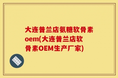大连普兰店氨糖软骨素oem(大连普兰店软骨素OEM生产厂家)