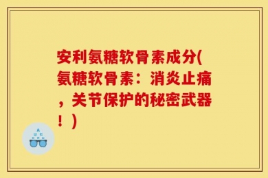 安利氨糖软骨素成分(氨糖软骨素：消炎止痛，关节保护的秘密武器！)
