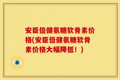 安臣倍健氨糖软骨素价格(安臣倍健氨糖软骨素价格大幅降低！)