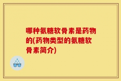 哪种氨糖软骨素是药物的(药物类型的氨糖软骨素简介)