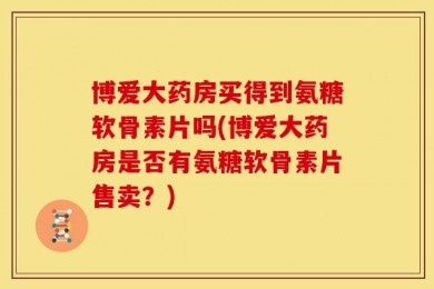 博爱大药房买得到氨糖软骨素片吗(博爱大药房是否有氨糖软骨素片售卖？)