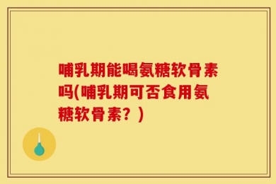 哺乳期能喝氨糖软骨素吗(哺乳期可否食用氨糖软骨素？)