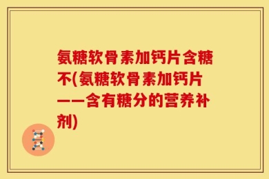 氨糖软骨素加钙片含糖不(氨糖软骨素加钙片——含有糖分的营养补剂)