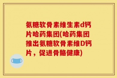 氨糖软骨素维生素d钙片哈药集团(哈药集团推出氨糖软骨素维D钙片，促进骨骼健康)