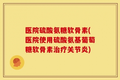 医院硫酸氨糖软骨素(医院使用硫酸氨基葡萄糖软骨素治疗关节炎)