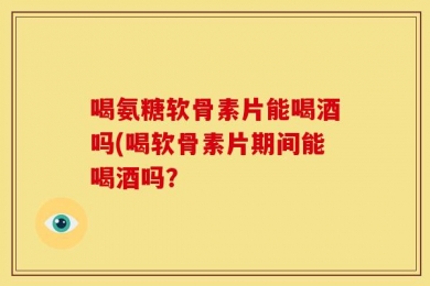 喝氨糖软骨素片能喝酒吗(喝软骨素片期间能喝酒吗？