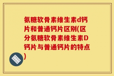 氨糖软骨素维生素d钙片和普通钙片区别(区分氨糖软骨素维生素D钙片与普通钙片的特点)