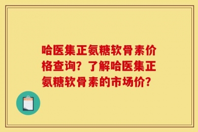 哈医集正氨糖软骨素价格查询？了解哈医集正氨糖软骨素的市场价？
