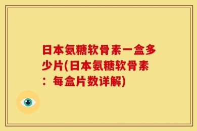 日本氨糖软骨素一盒多少片(日本氨糖软骨素：每盒片数详解)