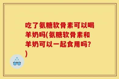 吃了氨糖软骨素可以喝羊奶吗(氨糖软骨素和羊奶可以一起食用吗？)