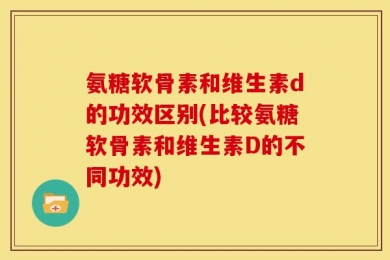 氨糖软骨素和维生素d的功效区别(比较氨糖软骨素和维生素D的不同功效)