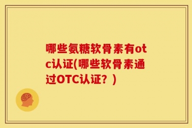 哪些氨糖软骨素有otc认证(哪些软骨素通过OTC认证？)