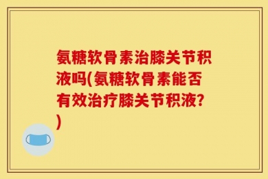 氨糖软骨素治膝关节积液吗(氨糖软骨素能否有效治疗膝关节积液？)