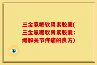 三金氨糖软骨素胶囊(三金氨糖软骨素胶囊：缓解关节疼痛的良方)