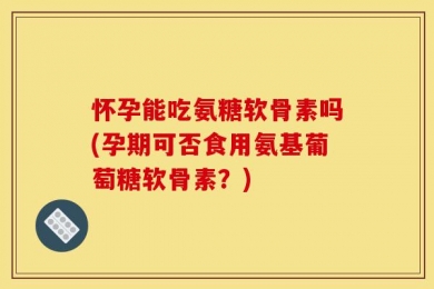 怀孕能吃氨糖软骨素吗(孕期可否食用氨基葡萄糖软骨素？)