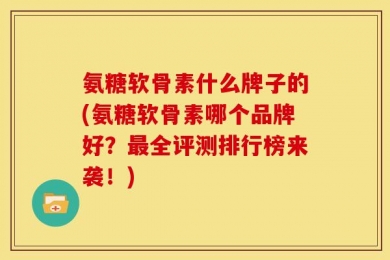 氨糖软骨素什么牌子的(氨糖软骨素哪个品牌好？最全评测排行榜来袭！)
