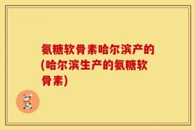 氨糖软骨素哈尔滨产的(哈尔滨生产的氨糖软骨素)