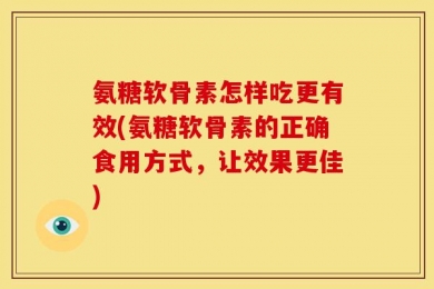 氨糖软骨素怎样吃更有效(氨糖软骨素的正确食用方式，让效果更佳)