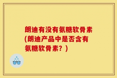 朗迪有没有氨糖软骨素(朗迪产品中是否含有氨糖软骨素？)
