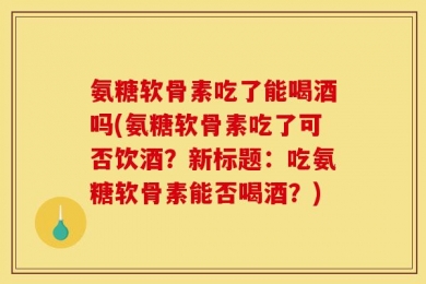 氨糖软骨素吃了能喝酒吗(氨糖软骨素吃了可否饮酒？新标题：吃氨糖软骨素能否喝酒？)