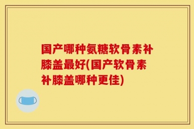 国产哪种氨糖软骨素补膝盖最好(国产软骨素补膝盖哪种更佳)