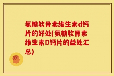 氨糖软骨素维生素d钙片的好处(氨糖软骨素维生素D钙片的益处汇总)