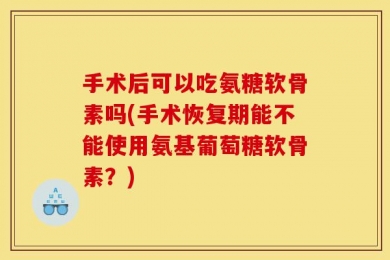 手术后可以吃氨糖软骨素吗(手术恢复期能不能使用氨基葡萄糖软骨素？)