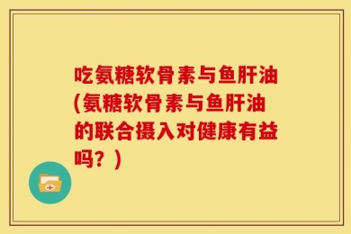 吃氨糖软骨素与鱼肝油(氨糖软骨素与鱼肝油的联合摄入对健康有益吗？)