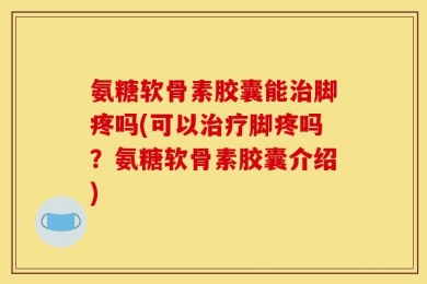 氨糖软骨素胶囊能治脚疼吗(可以治疗脚疼吗？氨糖软骨素胶囊介绍)