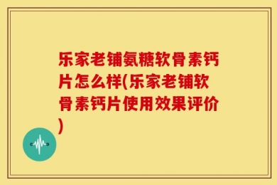 乐家老铺氨糖软骨素钙片怎么样(乐家老铺软骨素钙片使用效果评价)