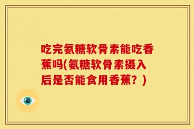 吃完氨糖软骨素能吃香蕉吗(氨糖软骨素摄入后是否能食用香蕉？)