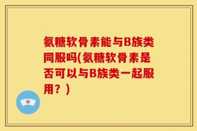 氨糖软骨素能与B族类同服吗(氨糖软骨素是否可以与B族类一起服用？)