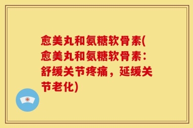 愈美丸和氨糖软骨素(愈美丸和氨糖软骨素：舒缓关节疼痛，延缓关节老化)