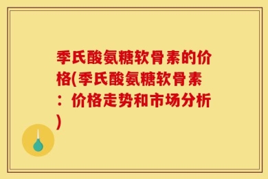 季氏酸氨糖软骨素的价格(季氏酸氨糖软骨素：价格走势和市场分析)