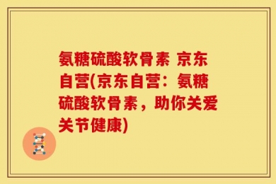 氨糖硫酸软骨素 京东自营(京东自营：氨糖硫酸软骨素，助你关爱关节健康)