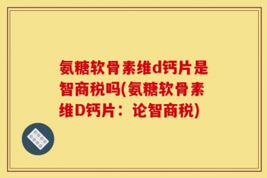 氨糖软骨素维d钙片是智商税吗(氨糖软骨素维D钙片：论智商税)