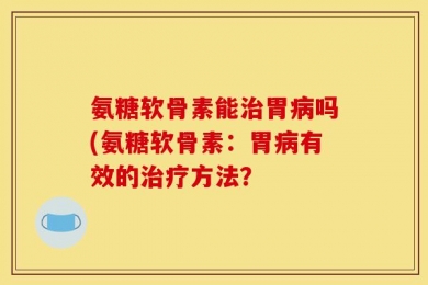 氨糖软骨素能治胃病吗(氨糖软骨素：胃病有效的治疗方法？