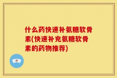 什么药快速补氨糖软骨素(快速补充氨糖软骨素的药物推荐)