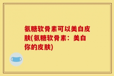 氨糖软骨素可以美白皮肤(氨糖软骨素：美白你的皮肤)